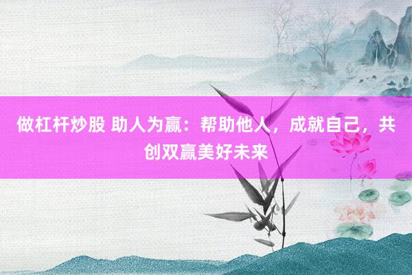 做杠杆炒股 助人为赢：帮助他人，成就自己，共创双赢美好未来