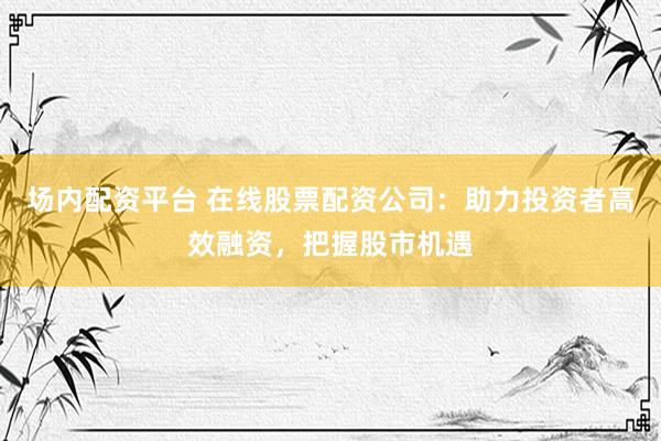 场内配资平台 在线股票配资公司：助力投资者高效融资，把握股市机遇