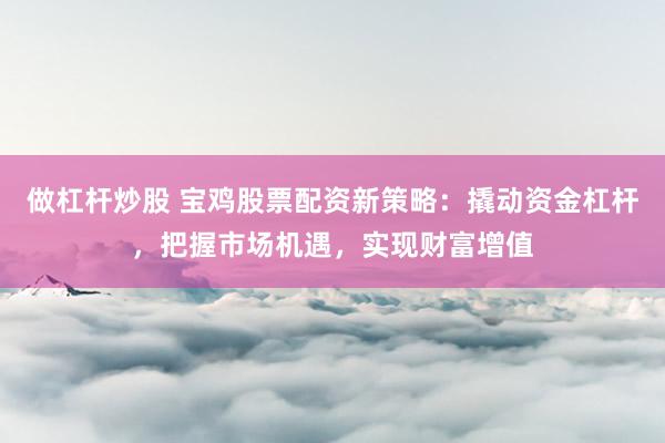 做杠杆炒股 宝鸡股票配资新策略：撬动资金杠杆，把握市场机遇，实现财富增值