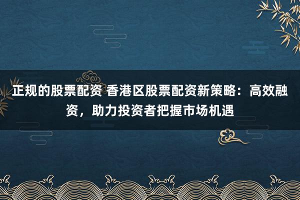 正规的股票配资 香港区股票配资新策略：高效融资，助力投资者把握市场机遇