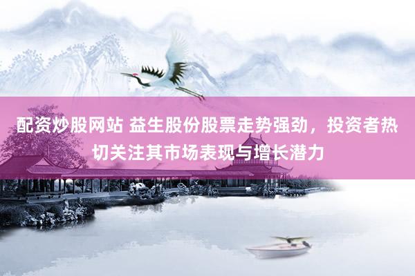 配资炒股网站 益生股份股票走势强劲，投资者热切关注其市场表现与增长潜力