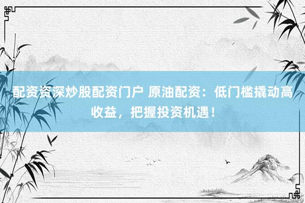配资资深炒股配资门户 原油配资：低门槛撬动高收益，把握投资机遇！