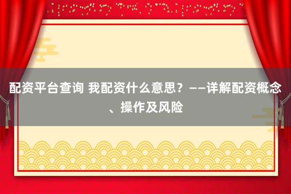 配资平台查询 我配资什么意思？——详解配资概念、操作及风险