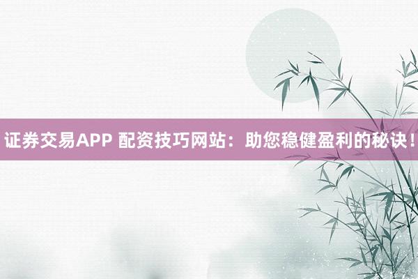 证券交易APP 配资技巧网站：助您稳健盈利的秘诀！