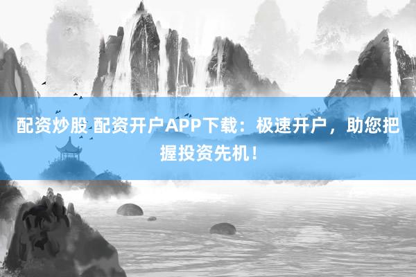 配资炒股 配资开户APP下载：极速开户，助您把握投资先机！