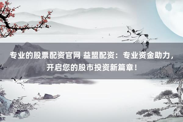 专业的股票配资官网 益盟配资：专业资金助力，开启您的股市投资新篇章！
