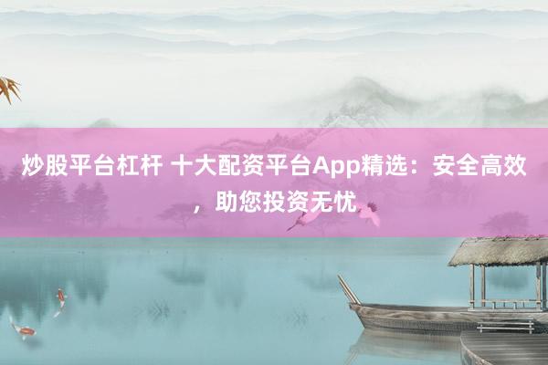 炒股平台杠杆 十大配资平台App精选：安全高效，助您投资无忧