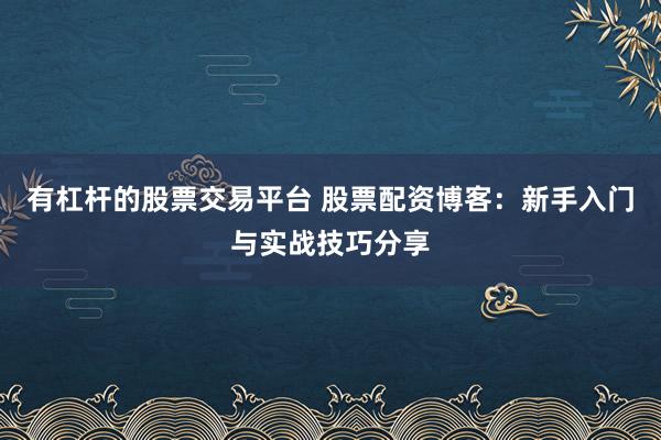 有杠杆的股票交易平台 股票配资博客：新手入门与实战技巧分享