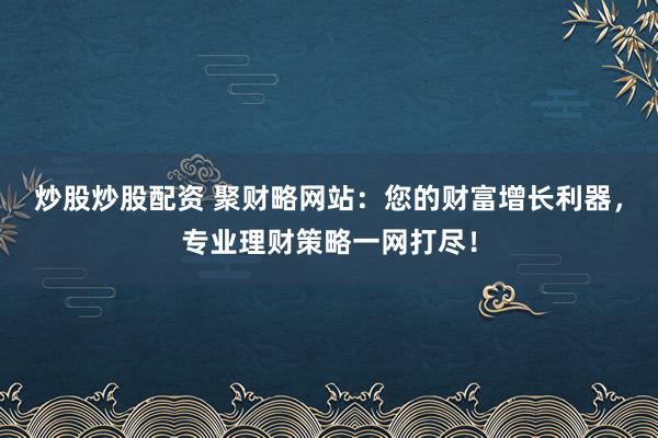 炒股炒股配资 聚财略网站：您的财富增长利器，专业理财策略一网打尽！