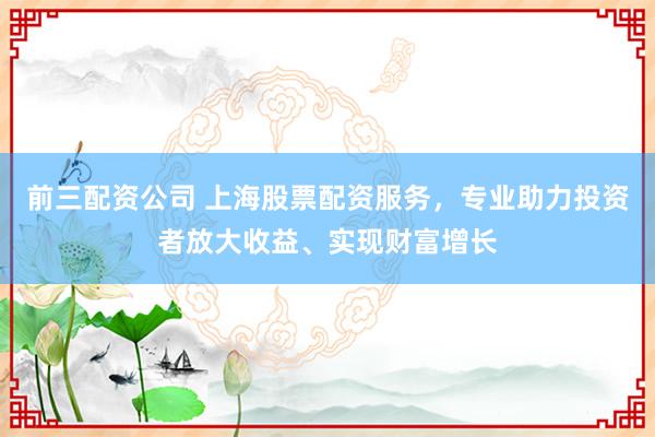 前三配资公司 上海股票配资服务，专业助力投资者放大收益、实现财富增长