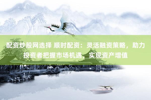 配资炒股网选择 顺时配资：灵活融资策略，助力投资者把握市场机遇，实现资产增值