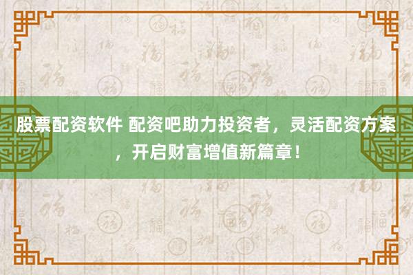 股票配资软件 配资吧助力投资者，灵活配资方案，开启财富增值新篇章！