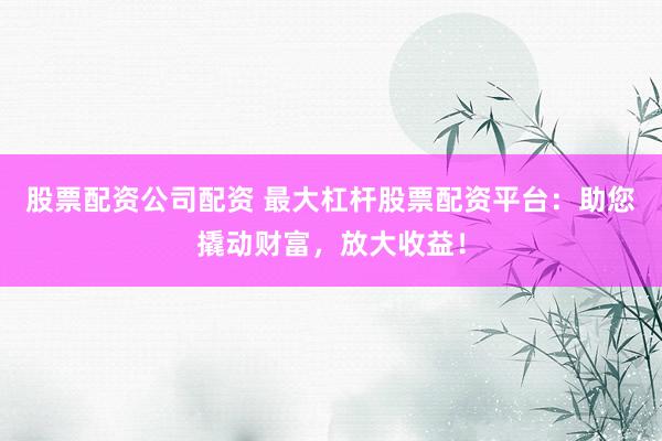 股票配资公司配资 最大杠杆股票配资平台：助您撬动财富，放大收益！