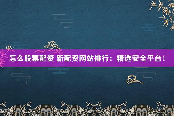 怎么股票配资 新配资网站排行：精选安全平台！