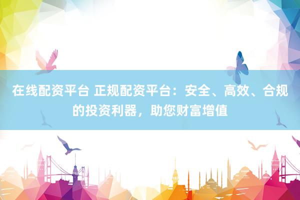 在线配资平台 正规配资平台：安全、高效、合规的投资利器，助您财富增值