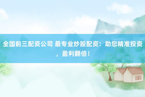 全国前三配资公司 最专业炒股配资：助您精准投资，盈利翻倍！