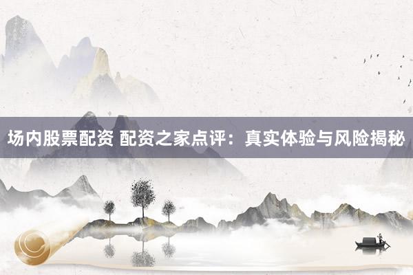 场内股票配资 配资之家点评：真实体验与风险揭秘