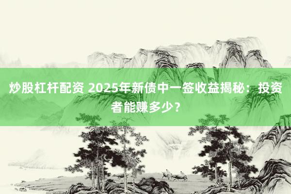 炒股杠杆配资 2025年新债中一签收益揭秘：投资者能赚多少？