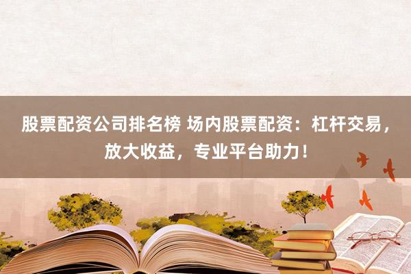 股票配资公司排名榜 场内股票配资：杠杆交易，放大收益，专业平台助力！