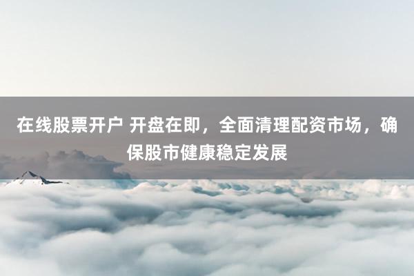 在线股票开户 开盘在即，全面清理配资市场，确保股市健康稳定发展
