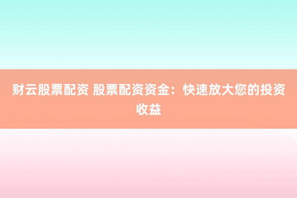 财云股票配资 股票配资资金：快速放大您的投资收益