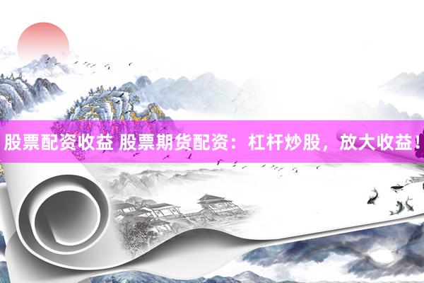 股票配资收益 股票期货配资：杠杆炒股，放大收益！
