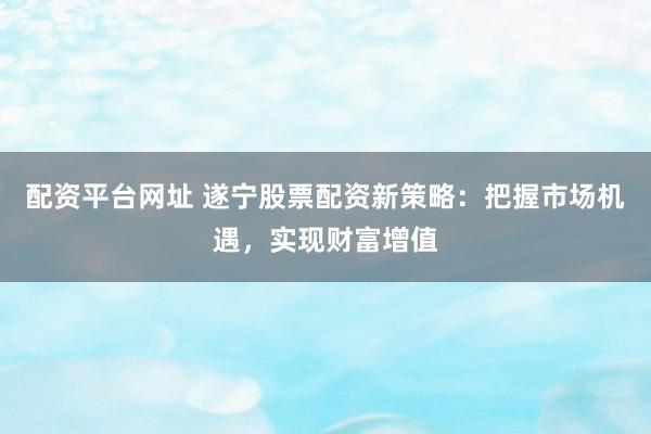 配资平台网址 遂宁股票配资新策略：把握市场机遇，实现财富增值