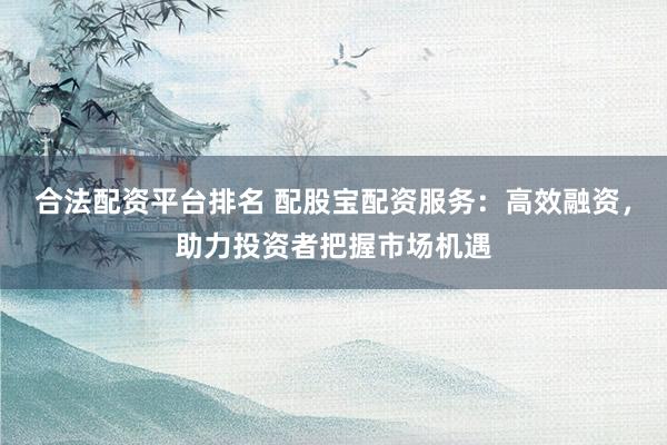 合法配资平台排名 配股宝配资服务：高效融资，助力投资者把握市场机遇