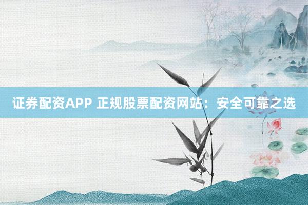 证券配资APP 正规股票配资网站：安全可靠之选