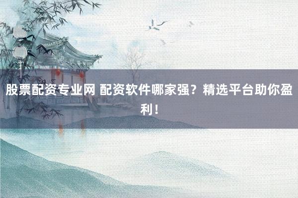 股票配资专业网 配资软件哪家强？精选平台助你盈利！