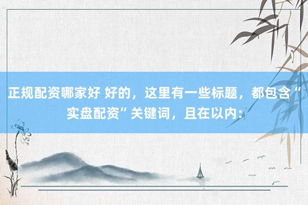 正规配资哪家好 好的，这里有一些标题，都包含“实盘配资”关键词，且在以内：