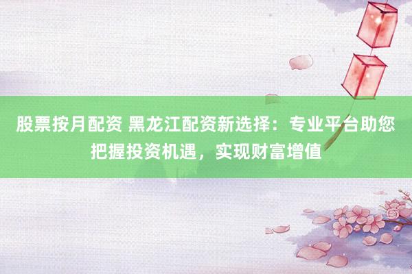 股票按月配资 黑龙江配资新选择：专业平台助您把握投资机遇，实现财富增值