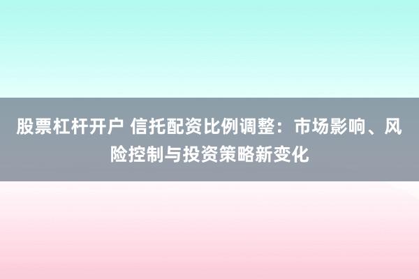 股票杠杆开户 信托配资比例调整：市场影响、风险控制与投资策略新变化