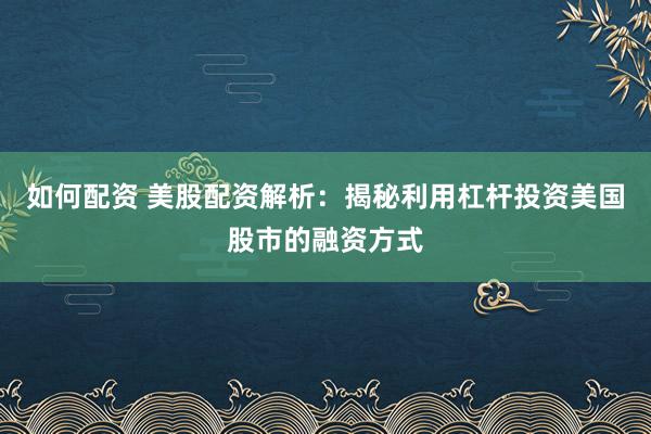 如何配资 美股配资解析：揭秘利用杠杆投资美国股市的融资方式