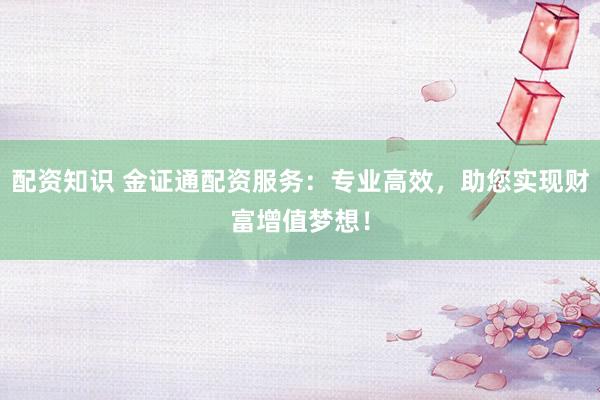 配资知识 金证通配资服务：专业高效，助您实现财富增值梦想！
