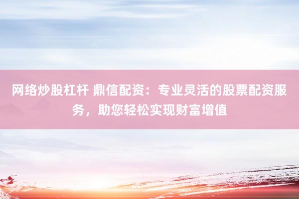 网络炒股杠杆 鼎信配资：专业灵活的股票配资服务，助您轻松实现财富增值