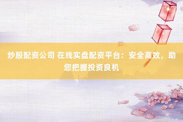 炒股配资公司 在线实盘配资平台：安全高效，助您把握投资良机
