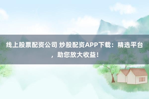 线上股票配资公司 炒股配资APP下载：精选平台，助您放大收益！