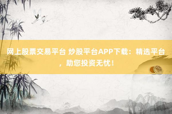 网上股票交易平台 炒股平台APP下载：精选平台，助您投资无忧！