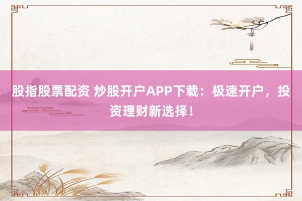 股指股票配资 炒股开户APP下载：极速开户，投资理财新选择！