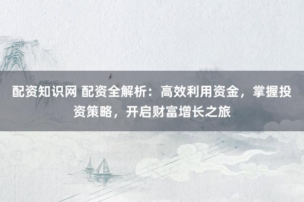 配资知识网 配资全解析：高效利用资金，掌握投资策略，开启财富增长之旅