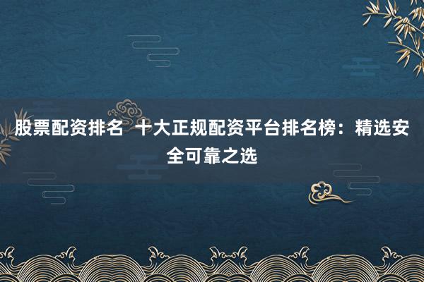 股票配资排名  十大正规配资平台排名榜：精选安全可靠之选