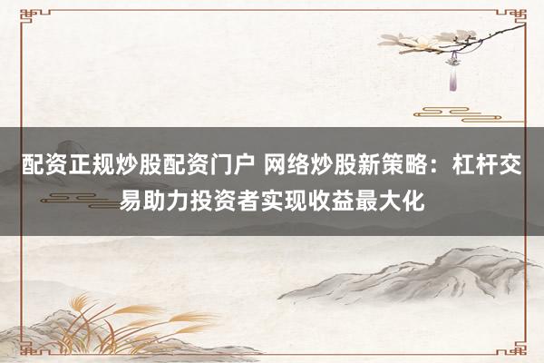配资正规炒股配资门户 网络炒股新策略：杠杆交易助力投资者实现收益最大化