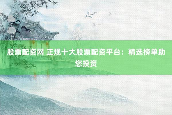 股票配资网 正规十大股票配资平台：精选榜单助您投资