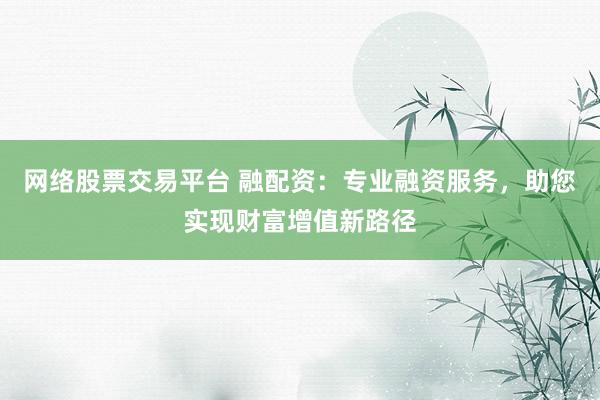网络股票交易平台 融配资：专业融资服务，助您实现财富增值新路径