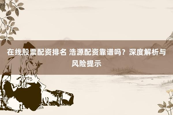 在线股票配资排名 浩源配资靠谱吗？深度解析与风险提示