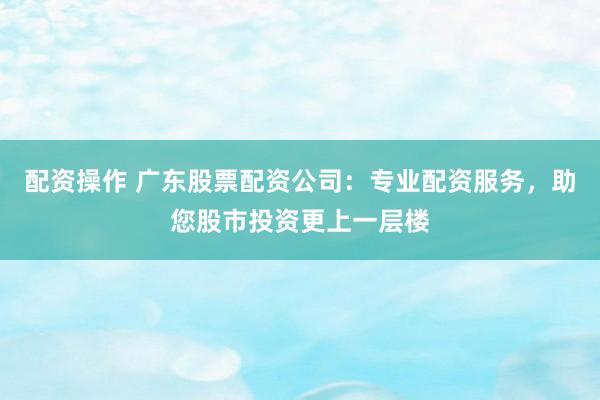配资操作 广东股票配资公司：专业配资服务，助您股市投资更上一层楼