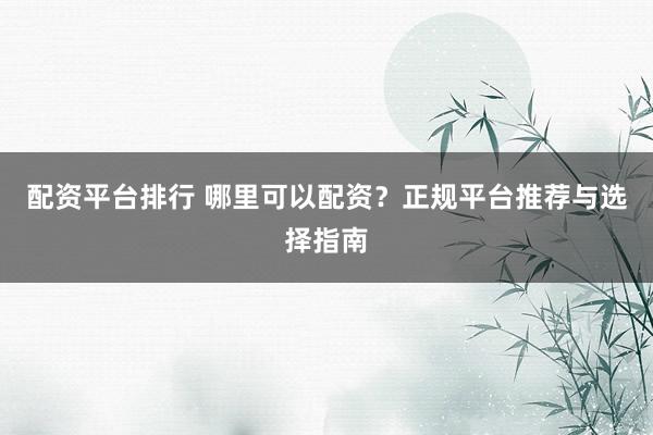 配资平台排行 哪里可以配资？正规平台推荐与选择指南