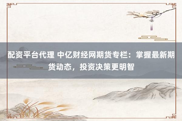 配资平台代理 中亿财经网期货专栏：掌握最新期货动态，投资决策更明智