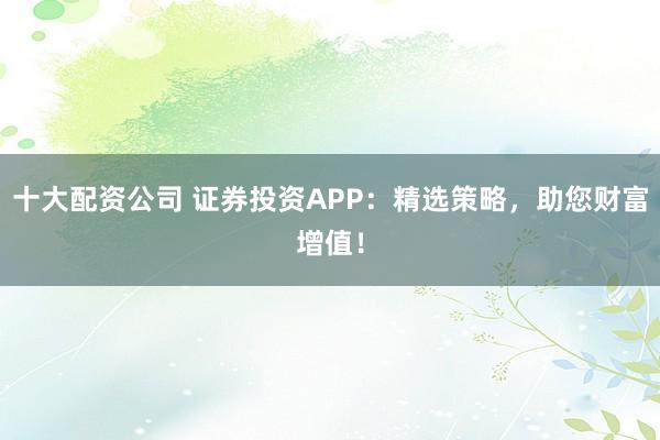 十大配资公司 证券投资APP：精选策略，助您财富增值！